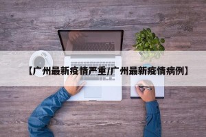 【广州最新疫情严重/广州最新疫情病例】