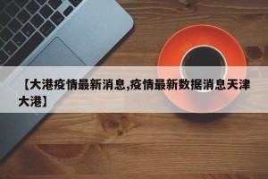 【大港疫情最新消息,疫情最新数据消息天津大港】